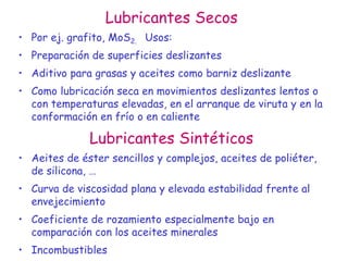 Lubricantes Secos
• Por ej. grafito, MoS2. Usos:
• Preparación de superficies deslizantes
• Aditivo para grasas y aceites como barniz deslizante
• Como lubricación seca en movimientos deslizantes lentos o
con temperaturas elevadas, en el arranque de viruta y en la
conformación en frío o en caliente
Lubricantes Sintéticos
• Aeites de éster sencillos y complejos, aceites de poliéter,
de silicona, …
• Curva de viscosidad plana y elevada estabilidad frente al
envejecimiento
• Coeficiente de rozamiento especialmente bajo en
comparación con los aceites minerales
• Incombustibles
 