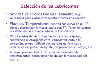 Selección de los Lubricantes
• Grandes Velocidades de Deslizamiento: baja
viscosidad para evitar rozamiento interno en el aceite
• Elevadas Temperaturas: aceites con curva de μ – Tª
plana y mantengan la viscosidad a esa Tª. Tener en cuenta
la estabilidad a la temperatura de los aditivos.
• Otros puntos de vista: tendencia a formar espuma,
resistencia al envejecimiento, comportamiento a la
corrosión, compatibilidad con metales no férricos y
materiales de juntas, desgaste, propiedades de rodaje, etc
• A mayor presión superficial y menor velocidad de
deslizamientos, tanto mayor ha de ser la viscosidad del
aceite.
 