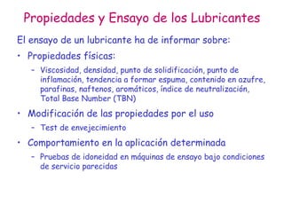 Propiedades y Ensayo de los Lubricantes
El ensayo de un lubricante ha de informar sobre:
• Propiedades físicas:
– Viscosidad, densidad, punto de solidificación, punto de
inflamación, tendencia a formar espuma, contenido en azufre,
parafinas, naftenos, aromáticos, índice de neutralización,
Total Base Number (TBN)
• Modificación de las propiedades por el uso
– Test de envejecimiento
• Comportamiento en la aplicación determinada
– Pruebas de idoneidad en máquinas de ensayo bajo condiciones
de servicio parecidas
 