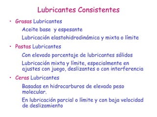 Lubricantes Consistentes
• Grasas Lubricantes
Aceite base y espesante
Lubricación elastohidrodinámica y mixta o límite
• Pastas Lubricantes
Con elevado porcentaje de lubricantes sólidos
Lubricación mixta y límite, especialmente en
ajustes con juego, deslizantes o con interferencia
• Ceras Lubricantes
Basadas en hidrocarburos de elevado peso
molecular.
En lubricación parcial o límite y con baja velocidad
de deslizamiento
 