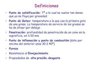 Definiciones
• Punto de solidificación: Tª a la cual se vuelve tan denso
que ya no fluye por gravedad
• Punto de Goteo: temperatura a la que cae la primera gota
de una grasa. La temperatura de servicio de las grasas se
ha de situar por debajo
• Penetración: profundidad de penetración de un cono en la
supreficie, en 1/10 mm
• Punto de inflamación y punto de combustión (éste por
encima del anterior unos 30 ó 40º)
• Pureza
• Resistencia al Envejecimiento
• Propiedades de alta presión, desgaste
 