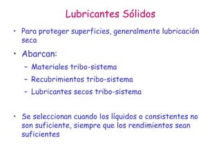 Lubricantes Sólidos
• Para proteger superficies, generalmente lubricación
seca
• Abarcan:
– Materiales tribo-sistema
– Recubrimientos tribo-sistema
– Lubricantes secos tribo-sistema
• Se seleccionan cuando los líquidos o consistentes no
son suficiente, siempre que los rendimientos sean
suficientes
 