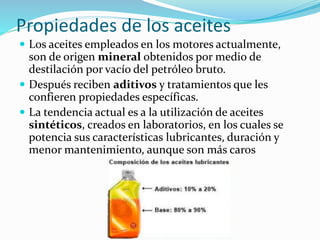 Propiedades de los aceites
 Los aceites empleados en los motores actualmente,
son de origen mineral obtenidos por medio de
destilación por vacío del petróleo bruto.
 Después reciben aditivos y tratamientos que les
confieren propiedades específicas.
 La tendencia actual es a la utilización de aceites
sintéticos, creados en laboratorios, en los cuales se
potencia sus características lubricantes, duración y
menor mantenimiento, aunque son más caros
 