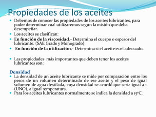 Propiedades de los aceites
 Debemos de conocer las propiedades de los aceites lubricantes, para
poder determinar cual utilizaremos según la misión que deba
desempeñar.
 Los aceites se clasifican:
 En función de la viscosidad.- Determina el cuerpo o espesor del
lubricante. (SAE Grado y Monogrado)
 En función de la utilización.- Determina si el aceite es el adecuado.
 Las propiedades más importantes que deben tener los aceites
lubricantes son:
Densidad
 La densidad de un aceite lubricante se mide por comparación entre los
pesos de un volumen determinado de ese aceite y el peso de igual
volumen de agua destilada, cuya densidad se acordó que sería igual a 1
(UNO), a igual temperatura.
 Para los aceites lubricantes normalmente se indica la densidad a 15ºC.
 