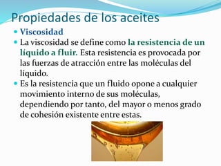 Propiedades de los aceites
 Viscosidad
 La viscosidad se define como la resistencia de un
líquido a fluir. Esta resistencia es provocada por
las fuerzas de atracción entre las moléculas del
líquido.
 Es la resistencia que un fluido opone a cualquier
movimiento interno de sus moléculas,
dependiendo por tanto, del mayor o menos grado
de cohesión existente entre estas.
 