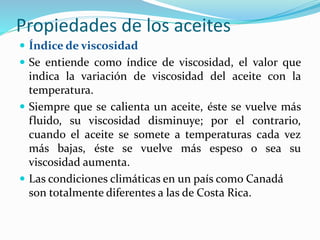 Propiedades de los aceites
 Índice de viscosidad
 Se entiende como índice de viscosidad, el valor que
indica la variación de viscosidad del aceite con la
temperatura.
 Siempre que se calienta un aceite, éste se vuelve más
fluido, su viscosidad disminuye; por el contrario,
cuando el aceite se somete a temperaturas cada vez
más bajas, éste se vuelve más espeso o sea su
viscosidad aumenta.
 Las condiciones climáticas en un país como Canadá
son totalmente diferentes a las de Costa Rica.
 