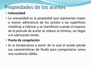 Propiedades de los aceites
 Untuosidad
 La untuosidad es la propiedad que representa mayor
o menor adherencia de los aceites a las superficies
metálicas a lubricar y se manifiesta cuando el espesor
de la película de aceite se reduce al mínimo, sin llegar
a la lubricación límite.
 Punto de congelación
 Es la temperatura a partir de la cual el aceite pierde
sus características de fluido para comportarse como
una sustancia sólida.
 