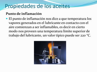 Propiedades de los aceites
Punto de inflamación
 El punto de inflamación nos dice a que temperatura los
vapores generados en el lubricante en contacto con el
aire comienzan a ser inflamables, es decir en cierto
modo nos proveen una temperatura límite superior de
trabajo del lubricante, un valor típico puede ser 220 °C.
 