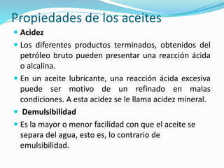 Propiedades de los aceites
 Acidez
 Los diferentes productos terminados, obtenidos del
petróleo bruto pueden presentar una reacción ácida
o alcalina.
 En un aceite lubricante, una reacción ácida excesiva
puede ser motivo de un refinado en malas
condiciones. A esta acidez se le llama acidez mineral.
 Demulsibilidad
 Es la mayor o menor facilidad con que el aceite se
separa del agua, esto es, lo contrario de
emulsibilidad.
 