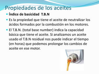 Propiedades de los aceites
 Índice de basicidad T.B.N
 Es la propiedad que tiene el aceite de neutralizar los
ácidos formados por la combustión en los motores.
 El T.B.N. (total base number) indica la capacidad
básica que tiene el aceite. Si analizamos un aceite
usado el T.B.N residual nos puede indicar el tiempo
(en horas) que podemos prolongar los cambios de
aceite en ese motor.
 