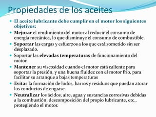 Propiedades de los aceites
 El aceite lubricante debe cumplir en el motor los siguientes
objetivos:
 Mejorar el rendimiento del motor al reducir el consumo de
energía mecánica, lo que disminuye el consumo de combustible.
 Soportar las cargas y esfuerzos a los que está sometido sin ser
desplazado.
 Soportar las elevadas temperaturas de funcionamiento del
motor.
 Mantener su viscosidad cuando el motor está caliente para
soportar la presión, y una buena fluidez con el motor frío, para
facilitar su arranque a bajas temperaturas
 Evitar la formación de lodos, barros y residuos que puedan atorar
los conductos de engrase.
 Neutralizar los ácidos, aire, agua y sustancias corrosivas debidas
a la combustión, descomposición del propio lubricante, etc.,
protegiendo el motor.
 