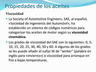Propiedades de los aceites
Viscosidad
 La Society of Automotive Engineers, SAE, al español,
«Sociedad de Ingenieros del Automóvil», ha
establecido un sistema de códigos numéricos para
categorizar los aceites de motor según su viscosidad
cinemática.
 Los grados de viscosidad del SAE son lo siguientes: 0, 5,
10, 15, 20, 25, 30, 40, 50 y 60. A algunos de los grados
se les puede añadir el sufijo W de "winter" (palabra en
inglés para «invierno») o viscosidad para arranque en
frío a bajas temperaturas.
 