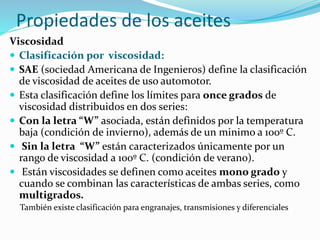 Propiedades de los aceites
Viscosidad
 Clasificación por viscosidad:
 SAE (sociedad Americana de Ingenieros) define la clasificación
de viscosidad de aceites de uso automotor.
 Esta clasificación define los límites para once grados de
viscosidad distribuidos en dos series:
 Con la letra “W” asociada, están definidos por la temperatura
baja (condición de invierno), además de un minimo a 100º C.
 Sin la letra “W” están caracterizados únicamente por un
rango de viscosidad a 100º C. (condición de verano).
 Están viscosidades se definen como aceites mono grado y
cuando se combinan las características de ambas series, como
multigrados.
También existe clasificación para engranajes, transmisiones y diferenciales
 