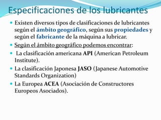 Especificaciones de los lubricantes
 Existen diversos tipos de clasificaciones de lubricantes
según el ámbito geográfico, según sus propiedades y
según el fabricante de la máquina a lubricar.
 Según el ámbito geográfico podemos encontrar:
 La clasificación americana API (American Petroleum
Institute).
 La clasificación Japonesa JASO (Japanese Automotive
Standards Organization)
 La Europea ACEA (Asociación de Constructores
Europeos Asociados).
 
