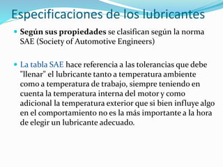 Especificaciones de los lubricantes
 Según sus propiedades se clasifican según la norma
SAE (Society of Automotive Engineers)
 La tabla SAE hace referencia a las tolerancias que debe
"llenar" el lubricante tanto a temperatura ambiente
como a temperatura de trabajo, siempre teniendo en
cuenta la temperatura interna del motor y como
adicional la temperatura exterior que si bien influye algo
en el comportamiento no es la más importante a la hora
de elegir un lubricante adecuado.
 