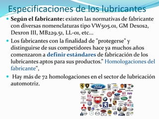 Especificaciones de los lubricantes
 Según el fabricante: existen las normativas de fabricante
con diversas nomenclaturas tipo VW505.01, GM Dexos2,
Dexron III, MB229.51, LL-01, etc...
 Los fabricantes con la finalidad de "protegerse" y
distinguirse de sus competidores hace ya muchos años
comenzaron a definir estándares de fabricación de los
lubricantes aptos para sus productos.” Homologaciones del
fabricante",
 Hay más de 72 homologaciones en el sector de lubricación
automotriz.
 