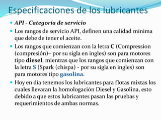 Especificaciones de los lubricantes
 API - Categoría de servicio
 Los rangos de servicio API, definen una calidad mínima
que debe de tener el aceite.
 Los rangos que comienzan con la letra C (Compression
(compresión)– por su sigla en ingles) son para motores
tipo diesel, mientras que los rangos que comienzan con
la letra S (Spark (chispa) - por su sigla en ingles) son
para motores tipo gasolina.
 Hoy en día tenemos los lubricantes para flotas mixtas los
cuales llevaran la homologación Diesel y Gasolina, esto
debido a que estos lubricantes pasan las pruebas y
requerimientos de ambas normas.
 