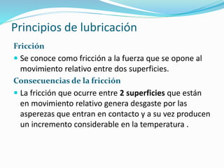 Principios de lubricación
Fricción
 Se conoce como fricción a la fuerza que se opone al
movimiento relativo entre dos superficies.
Consecuencias de la fricción
 La fricción que ocurre entre 2 superficies que están
en movimiento relativo genera desgaste por las
asperezas que entran en contacto y a su vez producen
un incremento considerable en la temperatura .
 
