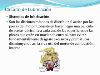 Circuito de Lubricación
 Sistemas de lubricación.
 Son los distintos métodos de distribuir el aceite por las
piezas del motor. Consiste en hacer llegar una película
de aceite lubricante a cada una de las superficies de las
piezas que están en moviendo entre sí, para evitar
fundamentalmente desgaste excesivos y prematuros
disminuyendo así la vida útil del motor de combustión
interna.
 