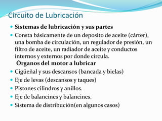 Circuito de Lubricación
 Sistemas de lubricación y sus partes
 Consta básicamente de un deposito de aceite (cárter),
una bomba de circulación, un regulador de presión, un
filtro de aceite, un radiador de aceite y conductos
internos y externos por donde circula.
Órganos del motor a lubricar
 Cigüeñal y sus descansos (bancada y bielas)
 Eje de levas (descansos y taques)
 Pistones cilindros y anillos.
 Eje de balancines y balancines.
 Sistema de distribución(en algunos casos)
 
