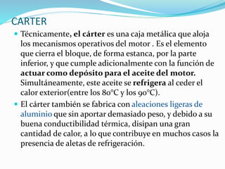 CARTER
 Técnicamente, el cárter es una caja metálica que aloja
los mecanismos operativos del motor . Es el elemento
que cierra el bloque, de forma estanca, por la parte
inferior, y que cumple adicionalmente con la función de
actuar como depósito para el aceite del motor.
Simultáneamente, este aceite se refrigera al ceder el
calor exterior(entre los 80°C y los 90°C).
 El cárter también se fabrica con aleaciones ligeras de
aluminio que sin aportar demasiado peso, y debido a su
buena conductibilidad térmica, disipan una gran
cantidad de calor, a lo que contribuye en muchos casos la
presencia de aletas de refrigeración.
 