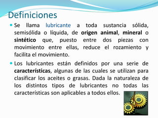 Definiciones
 Se llama lubricante a toda sustancia sólida,
semisólida o líquida, de origen animal, mineral o
sintético que, puesto entre dos piezas con
movimiento entre ellas, reduce el rozamiento y
facilita el movimiento.
 Los lubricantes están definidos por una serie de
características, algunas de las cuales se utilizan para
clasificar los aceites o grasas. Dada la naturaleza de
los distintos tipos de lubricantes no todas las
características son aplicables a todos ellos.
 
