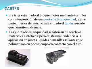 CARTER
 El cárter está fijado al bloque motor mediante tornillos
con interposición de una junta de estanqueidad, y en el
parte inferior del mismo está situado el tapón roscado
que permite su drenaje.
 Las juntas de estanqueidad se fabrican de corcho o
materiales sintéticos, pero existe una tendencia a la
aplicación de juntas líquidas o masillas sellantes que
polimerizan en poco tiempo en contacto con el aire.
 