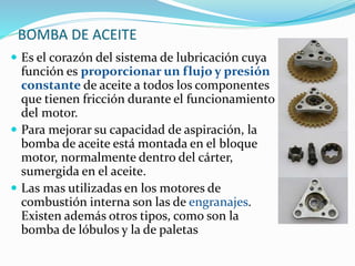 BOMBA DE ACEITE
 Es el corazón del sistema de lubricación cuya
función es proporcionar un flujo y presión
constante de aceite a todos los componentes
que tienen fricción durante el funcionamiento
del motor.
 Para mejorar su capacidad de aspiración, la
bomba de aceite está montada en el bloque
motor, normalmente dentro del cárter,
sumergida en el aceite.
 Las mas utilizadas en los motores de
combustión interna son las de engranajes.
Existen además otros tipos, como son la
bomba de lóbulos y la de paletas
 