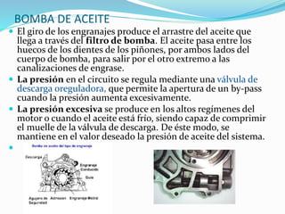 BOMBA DE ACEITE
 El giro de los engranajes produce el arrastre del aceite que
llega a través del filtro de bomba. El aceite pasa entre los
huecos de los dientes de los piñones, por ambos lados del
cuerpo de bomba, para salir por el otro extremo a las
canalizaciones de engrase.
 La presión en el circuito se regula mediante una válvula de
descarga oreguladora, que permite la apertura de un by-pass
cuando la presión aumenta excesivamente.
 La presión excesiva se produce en los altos regímenes del
motor o cuando el aceite está frío, siendo capaz de comprimir
el muelle de la válvula de descarga. De éste modo, se
mantiene en el valor deseado la presión de aceite del sistema.

 