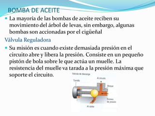 BOMBA DE ACEITE
 La mayoría de las bombas de aceite reciben su
movimiento del árbol de levas, sin embargo, algunas
bombas son accionadas por el cigüeñal
Válvula Reguladora
 Su misión es cuando existe demasiada presión en el
circuito abre y libera la presión. Consiste en un pequeño
pistón de bola sobre le que actúa un muelle. La
resistencia del muelle va tarada a la presión máxima que
soporte el circuito.
 