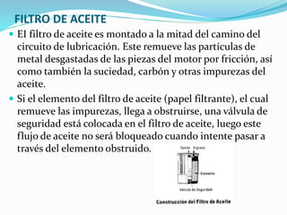 FILTRO DE ACEITE
 EI filtro de aceite es montado a la mitad del camino del
circuito de lubricación. Este remueve las partículas de
metal desgastadas de las piezas del motor por fricción, así
como también la suciedad, carbón y otras impurezas del
aceite.
 Si el elemento del filtro de aceite (papel filtrante), el cual
remueve las impurezas, llega a obstruirse, una válvula de
seguridad está colocada en el filtro de aceite, luego este
flujo de aceite no será bloqueado cuando intente pasar a
través del elemento obstruido.
 