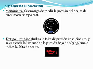 Sistema de lubricación
 Manómetro :Se encarga de medir la presión del aceite del
circuito en tiempo real.
 Testigo luminoso :Indica la falta de presión en el circuito, y
se enciende la luz cuando la presión baja de 0´5 hg/cm2 e
indica la falta de aceite.
 