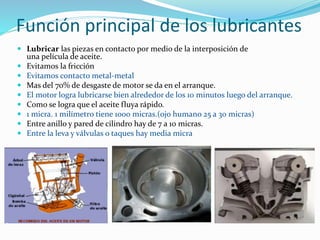 Función principal de los lubricantes
 Lubricar las piezas en contacto por medio de la interposición de
una película de aceite.
 Evitamos la fricción
 Evitamos contacto metal-metal
 Mas del 70% de desgaste de motor se da en el arranque.
 El motor logra lubricarse bien alrededor de los 10 minutos luego del arranque.
 Como se logra que el aceite fluya rápido.
 1 micra. 1 milímetro tiene 1000 micras.(ojo humano 25 a 30 micras)
 Entre anillo y pared de cilindro hay de 7 a 10 micras.
 Entre la leva y válvulas o taques hay media micra
 