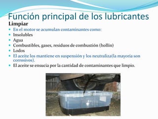 Función principal de los lubricantes
Limpiar
 En el motor se acumulan contaminantes como:
 Insolubles
 Agua
 Combustibles, gases, residuos de combustión (hollín)
 Lodos
 El aceite los mantiene en suspensión y los neutraliza(la mayoría son
corrosivos).
 El aceite se ensucia por la cantidad de contaminantes que limpio.
 
