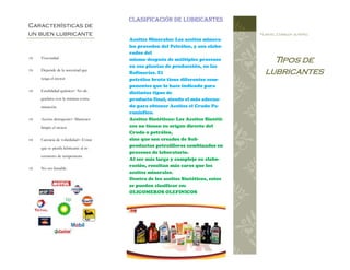 Tipos de
lubricantes
Plantel Conalep jiutepec
 Viscosidad
 Depende de la necesitad que
tenga el motor
 Estabilidad química= No de-
gradarse con la mínima conta-
minación.
 Acción detergente= Mantener
limpio el motor
 Carencia de volatilidad= Evitar
que se pierda lubricante al in-
cremento de temperatura
 No ser famable.
Características de
un buen lubricante
Aceites Minerales: Los aceites minera-
les proceden del Petróleo, y son elabo-
rados del
mismo después de múltiples procesos
en sus plantas de producción, en las
Refinarías. El
petróleo bruto tiene diferentes com-
ponentes que lo hace indicado para
distintos tipos de
producto final, siendo el más adecua-
do para obtener Aceites el Crudo Pa-
ranínfico.
Aceites Sintéticos: Los Aceites Sintéti-
cos no tienen su origen directo del
Crudo o petróleo,
sino que son creados de Sub‐
productos petrolíferos combinados en
procesos de laboratorio.
Al ser más largo y complejo su elabo-
ración, resultan más caros que los
aceites minerales.
Dentro de los aceites Sintéticos, estos
se pueden clasificar en:
OLIGOMEROS OLEFINICOS
Clasificación de lubricantes
 