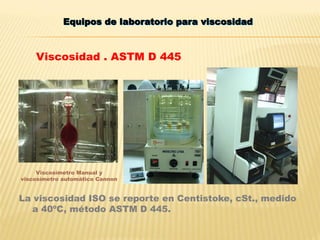 Equipos de laboratorio para viscosidad
La viscosidad ISO se reporte en Centistoke, cSt., medido
a 40ºC, método ASTM D 445.
Viscosímetro Manual y
viscosímetro automático Cannon
Viscosidad . ASTM D 445
 