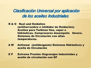 R & O Rust and Oxidation
(antiherrumbre e inhibidor de Oxidación).
Aceites para Turbinas Gas, vapor e
hidráulicas. Compresores desempeño Severo.
Sistemas de Circulación con altas
temperaturas.
A W Antiwear (antidesgaste) Sistemas Hidráulicos y
aceite de Circulación
E P Extrema Presión: Engranajes Industriales y
aceite de circulación con EP
 