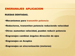 RUEDAS DENTADAS.
•Mecanismos para transmitir potencia
•Reductores, transmiten potencia reduciendo velocidad
•Otros: aumentan velocidad, pueden reducir potencia
•Engranajes cambian ángulos dirección de ejes
•Engranajes en Acoples
•Engranajes en sincronización (motores)
ENGRANAJES APLICACION
 