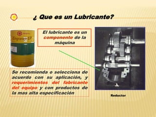 ¿ Que es un Lubricante?
El lubricante es un
componente de la
máquina
Reductor
Se recomienda o selecciona de
acuerdo con su aplicación, y
requerimientos del fabricante
del equipo y con productos de
la mas alta especificación
 
