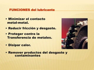 • Minimizar el contacto
metal-metal.
• Reducir fricción y desgaste.
• Proteger contra la
Transferencia de metales.
• Disipar calor.
• Remover productos del desgaste y
contaminantes
FUNCIONES del lubricante
 