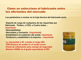 Cómo se selecciona el lubricante entre
los ofertantes del mercado
Los parámetros a revisar en la hoja técnica del lubricante seria:
-Soporte de carga de cualquiera de las requeridas por
fabricante. Timken, o FZG, o Cuatro bolas. -
importante
-Demulsibilidad.
-Herrumbre y Corrosión (importante)
-Estabilidad a la oxidación del aceite- importante
-Tendencia y estabilidad a la espuma – importante
-La viscosidad a 40 cumple el rango ISO.
-TAN Número de acidez en el aceite nuevo
-Punto de inflamación para manejo de seguridad
-Número AGMA es el grado equivalente al ISO
 