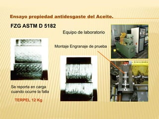 FZG ASTM D 5182
Ensayo propiedad antidesgaste del Aceite.
Equipo de laboratorio
Montaje Engranaje de prueba
Se reporta en carga
cuando ocurre la falla
TERPEL 12 Kg
 