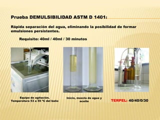 Prueba DEMULSIBILIDAD ASTM D 1401:
Rápida separación del agua, eliminando la posibilidad de formar
emulsiones persistentes.
Requisito: 40ml / 40ml / 30 minutos
Equipo de agitación.
Temperatura 53 a 55 ºC del baño
Inicio, mezcla de agua y
aceite TERPEL: 40/40/0/30
 