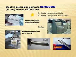 Efectiva protección contra la HERRUMBRE
(R: rust) Método ASTM D 665
Espécimen pulido
antes del ensayo
Equipo
Puesta del espécimen
en el ensayo
A. Aceite con agua destilada.
B. Aceite con agua de mar sintética.
 