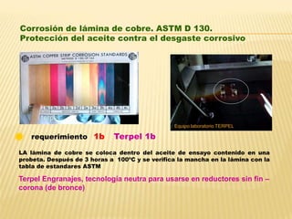 LA lámina de cobre se coloca dentro del aceite de ensayo contenido en una
probeta. Después de 3 horas a 100ºC y se verifica la mancha en la lámina con la
tabla de estandares ASTM
Terpel 1brequerimiento 1b
Corrosión de lámina de cobre. ASTM D 130.
Protección del aceite contra el desgaste corrosivo
Equipo laboratorio TERPEL
Terpel Engranajes, tecnología neutra para usarse en reductores sin fin –
corona (de bronce)
 