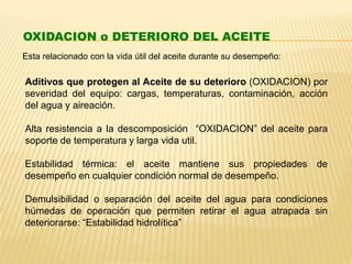 OXIDACION o DETERIORO DEL ACEITE
Esta relacionado con la vida útil del aceite durante su desempeño:
Aditivos que protegen al Aceite de su deterioro (OXIDACION) por
severidad del equipo: cargas, temperaturas, contaminación, acción
del agua y aireación.
Alta resistencia a la descomposición “OXIDACION” del aceite para
soporte de temperatura y larga vida util.
Estabilidad térmica: el aceite mantiene sus propiedades de
desempeño en cualquier condición normal de desempeño.
Demulsibilidad o separación del aceite del agua para condiciones
húmedas de operación que permiten retirar el agua atrapada sin
deteriorarse: “Estabilidad hidrolítica”
 