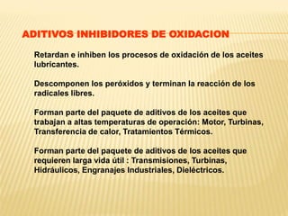Retardan e inhiben los procesos de oxidación de los aceites
lubricantes.
Descomponen los peróxidos y terminan la reacción de los
radicales libres.
Forman parte del paquete de aditivos de los aceites que
trabajan a altas temperaturas de operación: Motor, Turbinas,
Transferencia de calor, Tratamientos Térmicos.
Forman parte del paquete de aditivos de los aceites que
requieren larga vida útil : Transmisiones, Turbinas,
Hidráulicos, Engranajes Industriales, Dieléctricos.
ADITIVOS INHIBIDORES DE OXIDACION
 