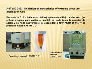 ASTM D 2893. Oxidation characteristics of extreme pressure
lubrication Oils
Después de 312 ± 1.0 horas (13 dias), aplicando el flujo de aire seco (es
aplicar oxígeno para oxidar el aceite), se mide toma la muestra de
aceite y se mide nuevamente la viscosidad a 100º ASTM D 445, y se
precipita método ASTM D 91
Centrifuga, método ASTM D 91
Viscosímetro
Método
ASTM D 445
 