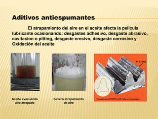 El atrapamiento del aire en el aceite afecta la película
lubricante ocasionando: desgastes adhesivo, desgaste abrasivo,
cavitacion o pitting, desgaste erosivo, desgaste corrosivo y
Oxidación del aceite
Aditivos antiespumantes
Aceite evacuando
aire atrapado
Severo atrapamiento
de aire
 