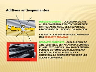 Aditivos antiespumantes
DESGASTE EROSIVO : LA BURBUJA DE AIRE
AL SER COMPRIMIDA EXPLOTA Y DESPRENDE
PARTICULAS DE METAL DE LA SUPERFICIE.
PRODUCIENDO EL “ PICKING “ O CAVITACION.
LAS PARTICULAS DESPRENDIDAS ORIGINARAN
MAS DESGASTE ABRASIVO.
DESGASTE CORROSIVO : CADA BURBUJA DE
AIRE (Oxigeno) AL SER APLASTADA COMPRIME
EL AIRE ESTO ORIGINA UN ALTO INCREMENTO
PUNTUAL DE TEMPERATURA QUE OXIDARA
LAS MOLECULAS DE ACEITE QUE LA
CIRCUNDAN, LA OXIDACION PRODUCIRA LOS
ACIDOS CORROSIVOS.
Tomado de Caterpillar: Falla en engranajes
 